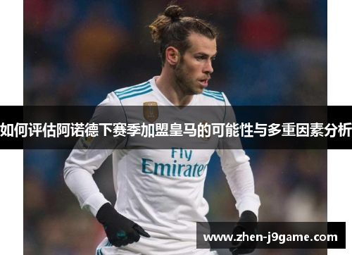 如何评估阿诺德下赛季加盟皇马的可能性与多重因素分析