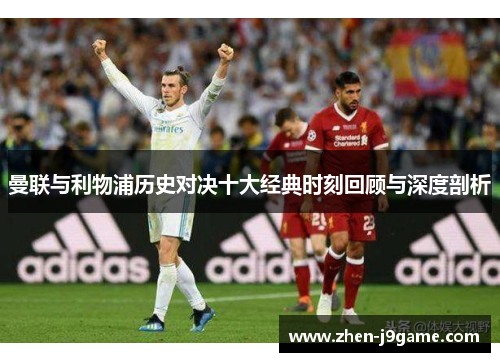 曼联与利物浦历史对决十大经典时刻回顾与深度剖析