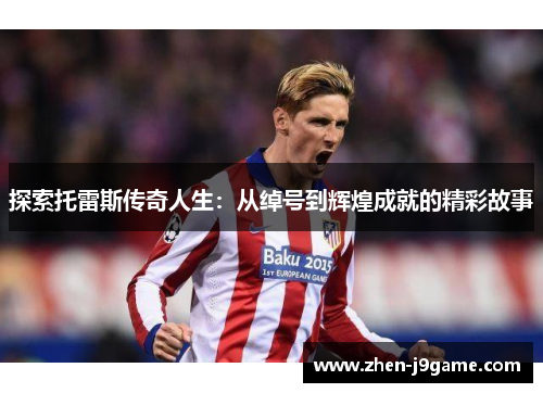 探索托雷斯传奇人生：从绰号到辉煌成就的精彩故事