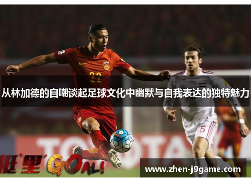 从林加德的自嘲谈起足球文化中幽默与自我表达的独特魅力