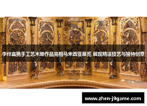 李梓嘉携手工艺木雕作品亮相马来西亚展览 展现精湛技艺与独特创意