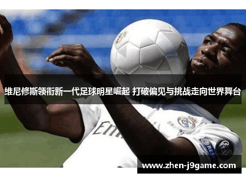 维尼修斯领衔新一代足球明星崛起 打破偏见与挑战走向世界舞台