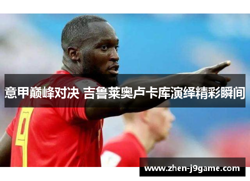 意甲巅峰对决 吉鲁莱奥卢卡库演绎精彩瞬间