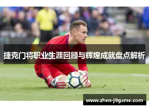 捷克门将职业生涯回顾与辉煌成就盘点解析