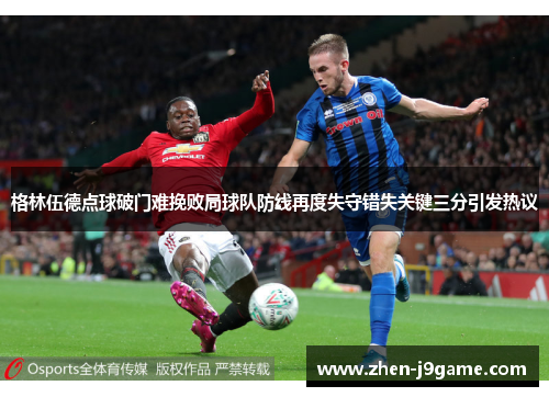 格林伍德点球破门难挽败局球队防线再度失守错失关键三分引发热议
