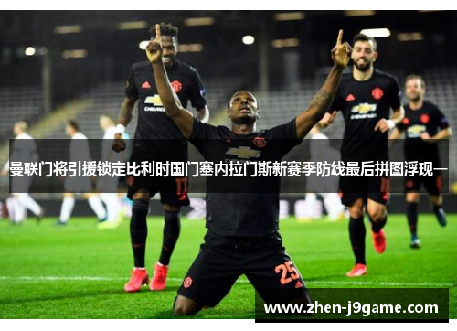 曼联门将引援锁定比利时国门塞内拉门斯新赛季防线最后拼图浮现一